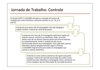 Jornada de Trabalho: Controle 
A Portaria MTE 1.510/2009 disciplina a anotação de horário de 
trabalho por meio eletrônico, conforme previsto no art. 74, § 2º 
da CLT. 
A empresa que possui até 10 empregados não está obrigada a 
utilizar nenhum sistema de controle de ponto. 
A empresa com mais de 10 empregados pode fazer opção por 
sistema manual, mecânico ou eletrônico. Pode, inclusive, 
adotar mais de um desses sistemas dentro da mesma empresa 
ou estabelecimento, tendo o cuidado de não causar 
discriminação dentre seus empregados. Caso opte pelo sistema 
eletrônico, deverá obrigatoriamente seguir a Portaria 
1.510/2009 integralmente para todos os empregados que 
usarem o sistema eletrônico. 
Entende-se como sistema eletrônico de registro de ponto 
qualquer sistema de controle de jornada que utilize meios 
eletrônicos para identificar o empregado, tratar, armazenar ou 
enviar qualquer tipo de informação de marcação de ponto. 
 