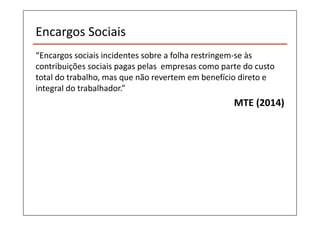 Encargos Sociais 
“Encargos sociais incidentes sobre a folha restringem-se às 
contribuições sociais pagas pelas empresas como parte do custo 
total do trabalho, mas que não revertem em benefício direto e 
integral do trabalhador.” 
MTE (2014) 
 