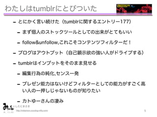 わたしはtumblrにとびついた
 - とにかく言い続けた（tumblrに関するエントリー177）
  - まず個人のストックツールとしての出来がとてもいい
  - follow&unfollow,これこそコンテンツフィルターだ！
 - ブログはアウトプット（自己顕示欲の強い人がドライブする）
 - tumblrはインプットをそのまま見せる
  - 編集行為の純化,センス一発
  - プレゼン能力はないけどフィルターとしての能力がすごく高
        い人の一押しじゃないものが知りたい

  - カトゆーさんの凄み
       
 いしたにまさき
  http://mitaimon.cocolog-nifty.com/   5
 