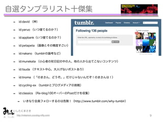 自選タンブラリスト十傑集
 -     id:david （神）


 -     id:yaruo （いつ寝てるのか？）


 -     id:appbank（いつ寝てるのか？）


 -     id:petapeta （画像とその精度すごい）


 -     id:nakano （tumblrの論考など）


 -     id:munekata （小心者の杖日記の中の人、他の人から出てこないコンテンツ）


 -     id:tsuda （テキスト中心、大人げないポストあり）


 -     id:tnoma （「のまさん、どうぞ。」だけじゃないんだぞ！のまさんは！）


 -     id:cycling-ex （tumblrとブログメディアの挑戦）


 -     id:classics （Re-blog100オーバーのPostだけを収集）


     -     いきなり全員フォローするのは危険！（http://www.tumblr.com/why-tumblr）


 いしたにまさき            
     http://mitaimon.cocolog-nifty.com/                          9
 