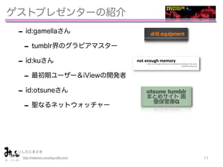 ゲストプレゼンターの紹介
 - id:gamellaさん
  - tumblr界のグラビアマスター
 - id:kuさん
  - 最初期ユーザー＆iViewの開発者
 - id:otsuneさん
  - 聖なるネットウォッチャー


 いしたにまさき         
  http://mitaimon.cocolog-nifty.com/   11
 