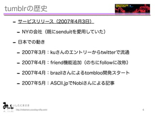 tumblrの歴史
 - サービスリリース（2007年4月3日）
  - NYの会社（既にsenduitを愛用していた）
 - 日本での動き
  - 2007年3月：kuさんのエントリーからtwitterで流通
  - 2007年4月：friend機能追加（のちにfollowに改称）
  - 2007年4月：brazilさんによるtombloo開発スタート
  - 2007年5月：ASCII.jpでNobiさんによる記事

 いしたにまさき         
  http://mitaimon.cocolog-nifty.com/   4
 