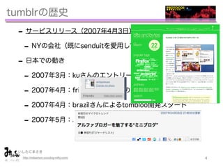 tumblrの歴史
 - サービスリリース（2007年4月3日）
  - NYの会社（既にsenduitを愛用していた）
 - 日本での動き
  - 2007年3月：kuさんのエントリーからtwitterで流通
  - 2007年4月：friend機能追加（のちにfollowに改称）
  - 2007年4月：brazilさんによるtombloo開発スタート
  - 2007年5月：ASCII.jpでNobiさんによる記事

 いしたにまさき         
  http://mitaimon.cocolog-nifty.com/   4
 