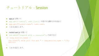 チュートリアル – Session


app.js を開いて



app.get('/users', user.list); の次の行 (35 行目付近) に



app.get("/users/:name", user.one);



これを追記します。



routes/user.js を開いて



res.send(“respond with a resource”); の前の行に

if (req.session.name) {
res.send("I know you! You are " + req.session.name + ".");
return;
}


これを追記します。

 