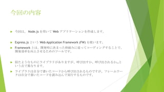 今回の内容


今回は、 Node.js を用いて Web アプリケーションを作成します。



Express.js という Web Application Framework (FW) を使います。



Framework とは、開発時に決まった枠組みに従ってコーディングすることで、
開発効率を向上させるためのツールです。



似たようなものにライブラリがありますが、呼び出すか、呼び出されるか…と
いう点で異なります。



ライブラリは自分で書いたコードから呼び出されるものですが、フレームワー
クは自分で書いたコードを読み込んで実行するものです。

 