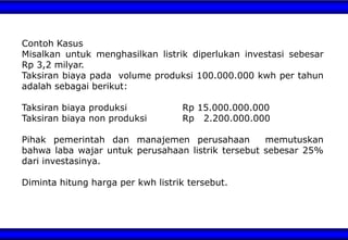 Contoh Kasus
Misalkan untuk menghasilkan listrik diperlukan investasi sebesar
Rp 3,2 milyar.
Taksiran biaya pada volume produksi 100.000.000 kwh per tahun
adalah sebagai berikut:
Taksiran biaya produksi Rp 15.000.000.000
Taksiran biaya non produksi Rp 2.200.000.000
Pihak pemerintah dan manajemen perusahaan memutuskan
bahwa laba wajar untuk perusahaan listrik tersebut sebesar 25%
dari investasinya.
Diminta hitung harga per kwh listrik tersebut.
 