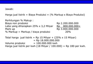 Jawab:
Harga jual listrik = Biaya Produksi + (% Markup x Biaya Produksi)
Perhitungan % Makup :
Biaya non produksi Rp 2.200.000.000
Laba yang diharapkan 25% x 3,2 Milyar Rp 800.000.000+
Mark up Rp 3.000.000.000
% Markup = Markup / biaya produksi 20%
Total harga jual listrik = Rp 15 Milyar + (25% x 15 Milyar)
= Rp 18.000.000.000
Volume produksi = 100.000.000 kwh
Harga jual listrik per kwh (18 Milyar / 100.000) = Rp 180 per kwh.
 