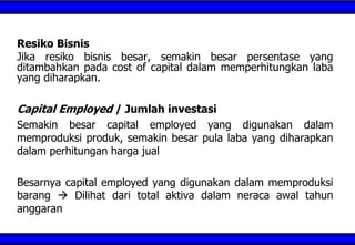 Resiko Bisnis
Jika resiko bisnis besar, semakin besar persentase yang
ditambahkan pada cost of capital dalam memperhitungkan laba
yang diharapkan.
Capital Employed / Jumlah investasi
Semakin besar capital employed yang digunakan dalam
memproduksi produk, semakin besar pula laba yang diharapkan
dalam perhitungan harga jual
Besarnya capital employed yang digunakan dalam memproduksi
barang  Dilihat dari total aktiva dalam neraca awal tahun
anggaran
 