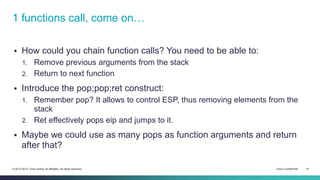 1 functions call, come on… 
 How could you chain function calls? You need to be able to: 
1. Remove previous arguments from the stack 
2. Return to next function 
 Introduce the pop;pop;ret construct: 
1. Remember pop? It allows to control ESP, thus removing elements from the 
stack 
2. Ret effectively pops eip and jumps to it. 
 Maybe we could use as many pops as function arguments and return 
after that? 
© 2013-2014 Cisco and/or its affiliates. All rights reserved. Cisco Confidential 14 
 