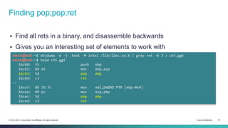 Finding pop;pop;ret 
 Find all rets in a binary, and disassemble backwards 
 Gives you an interesting set of elements to work with 
cisco@kali:~$ objdump -d -j .text -M intel /lib/libc.so.6 | grep ret -B 3 > ch5.ggt 
cisco@kali:~$ head ch5.ggt 
16c60: 55 push ebp 
16c61: 89 e5 mov ebp,esp 
16c63: 5d pop ebp 
16c64: c3 ret 
-- 
16ce7: 8b 7d fc mov edi,DWORD PTR [ebp-0x4] 
16cea: 89 ec mov esp,ebp 
16cec: 5d pop ebp 
16ced: c3 ret 
© 2013-2014 Cisco and/or its affiliates. All rights reserved. Cisco Confidential 16 
 