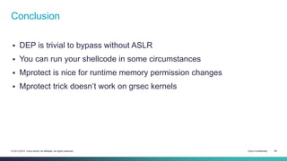 Conclusion 
 DEP is trivial to bypass without ASLR 
 You can run your shellcode in some circumstances 
 Mprotect is nice for runtime memory permission changes 
 Mprotect trick doesn’t work on grsec kernels 
© 2013-2014 Cisco and/or its affiliates. All rights reserved. Cisco Confidential 29 
 