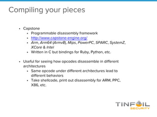 Compiling your pieces
• Capstone
• Programmable disassembly framework
• http://www.capstone-engine.org/
• Arm, Arm64 (Armv8), Mips, PowerPC, SPARC, SystemZ,
XCore & Intel
• Written in C but bindings for Ruby, Python, etc.
• Useful for seeing how opcodes disassemble in different
architectures
• Same opcode under different architectures lead to
different behaviors
• Take shellcode, print out disassembly for ARM, PPC,
X86, etc.
 