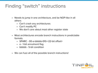 • Needs to jump in one architecture, and be NOP-like in all
others
• Can’t crash any architectures
• Can’t modify PC
• We don’t care about most other register state
• Most architectures encode branch instructions in predictable
formats.
• SPARC - 00-a-bbbbb-010-<22-bit offset>
• a - 1-bit annulment flag
• bbbbb - 5-bit condition
• We can fuzz all of the possible branch instructions!
Finding “switch” instructions
 