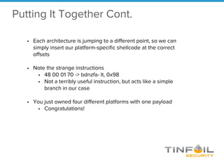 • Each architecture is jumping to a different point, so we can
simply insert our platform-specific shellcode at the correct
offsets
• Note the strange instructions
• 48 00 01 70 -> bdnzfa- lt, 0x98
• Not a terribly useful instruction, but acts like a simple
branch in our case
• You just owned four different platforms with one payload
• Congratulations!
Putting It Together Cont.
 