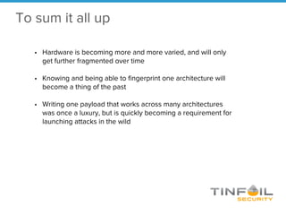 • Hardware is becoming more and more varied, and will only
get further fragmented over time
• Knowing and being able to fingerprint one architecture will
become a thing of the past
• Writing one payload that works across many architectures
was once a luxury, but is quickly becoming a requirement for
launching attacks in the wild
To sum it all up
 