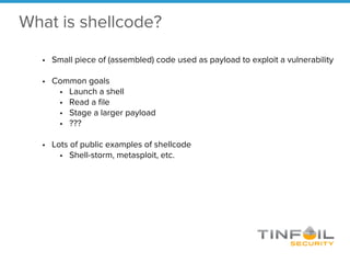 What is shellcode?
• Small piece of (assembled) code used as payload to exploit a vulnerability
• Common goals
• Launch a shell
• Read a file
• Stage a larger payload
• ???
• Lots of public examples of shellcode
• Shell-storm, metasploit, etc.
 