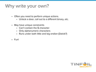 Why write your own?
• Often you need to perform unique actions.
• Unlock a door, call out to a different binary, etc.
• May have unique constraints
• Can’t contain the $ character
• Only alphanumeric characters
• Runs under both little and big endian (Dalvik?)
• Fun!
 