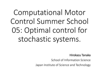 Computational Motor
Control Summer School
05: Optimal control for
stochastic systems.
Hirokazu Tanaka
School of Information Science
Japan Institute of Science and Technology
 