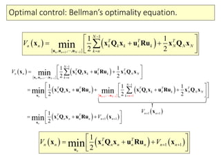 Optimal control: Bellman’s optimality equation.
 
 
 
1 1
1
, , ,
1 1
2 2minn n N
N
T T T
n n k k k k k N N N
k n
V
 


 
   
 
u u u
x x Q x u Ru x Q x
 
 
 
 
 
 
1
1 1
1
1
,
,
,
1
,
,
1
1 1
2 2
1 1 1
2 2 2
min
min min
n N
nn N
n
N
T T T
n n k k k k k N N N
k n
N
T T T T T
n n n n n k k k k k N N N
nk
V
 
 





 
   
 
  
      
  


u u u
u u u
x x Q x u Ru x Q x
x Q x u Ru x Q x u Ru x Q x
   1 1
1
2minn
T T
n n n n n n nV  
 
    u
x Q x u Ru x
 1 1n nV  x
     1 1
1
2minn
T T
n n n n n n n n nV V  
 
    u
x x Q x u Ru x
 