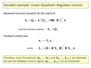 Solvable example: Linear-Quadratic-Regulator control.
k k k u L x
 
1
1 1
T T
k k k

  L R B S B B S A
 
11 1
1
T T
k k k
 
  S Q A S BR B A
N NS Q
Backward recursion equation for the matrix S:
Feedback control law:
where
with the terminal condition
Therefore, once the matrices {S0, …, SN} and {L0, …, LN-1} are obtained,
the optimal feedback control signals {u0, …, uN-1} can be computed.
 