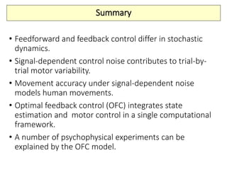 Summary
• Feedforward and feedback control differ in stochastic
dynamics.
• Signal-dependent control noise contributes to trial-by-
trial motor variability.
• Movement accuracy under signal-dependent noise
models human movements.
• Optimal feedback control (OFC) integrates state
estimation and motor control in a single computational
framework.
• A number of psychophysical experiments can be
explained by the OFC model.
 