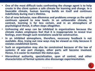 • One of the most difficult tasks confronting the change agent is to help
  create in the client system a safe climate for learning and change. In a
  favorable climate, human learning builds on itself and continues
  indefinitely during man's lifetime.
• Out of new behavior, new dilemmas and problems emerge as the spiral
  continues upward to new levels. In an unfavorable climate, in
  contrast, learning is far less certain, and in an atmosphere of
  psychological threat, it often stops altogether.
• Unfreezing old ways can be inhibited in organizations because the
  climate makes employees feel that it is inappropriate to reveal true
  feelings, even though such revelations could be constructive.
• In an inhibited atmosphere, therefore, necessary feedback is not
  available. Also, trying out new ways may be viewed as risky because it
  violates established norms.
• Such an organization may also be constrained because of the law of
  systems: If one part changes, other parts will become involved.
  Hence, it is easier to maintain the status quo.
• Hierarchical authority, specialization, span of control, and other
  characteristics of formal systems also discourage experimentation.

                                 R'tist @ Tourism
 