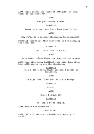 .4
ADAM turns around and looks at DANIELLE. He then
turns to the since set.
ADAM
I’m just ‘aving a look.
DANIELLE
Leave it alone. You don’t know what it is.
ADAM
So, we're in a science classroom. Le experiment.
DANIELLE stands up. ADAM walk over to her carrying
the since set.
DANIELLE
(NO. DON’T. PUT IT BACK.)
ADAM
Calm Down, relax. Whats the wors tha can appen.
ADAM then sits down. DANIELLE then sits down after
him. ADAM starts to mix the chemicals.
DANIELLE 
Well I don’t know. Maybe you could create an
explosion.
ADAM
Ye righ. Won it be cool if I did though.
DANIELLE
Kinda.
ADAM
Shall I drink it?
DANIELLE
NO. Don’t be so stupid.
ADAM drinks the chemicals.
You idiot.
ADAM falls of his chair. DANIELLE stands up in
shock.
 
