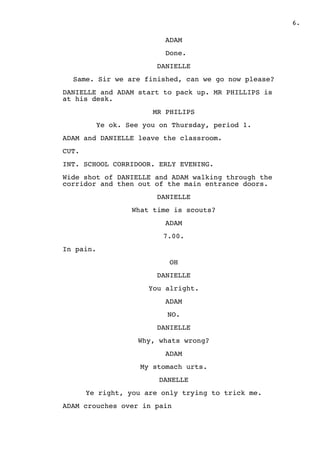 .6
ADAM
Done.
DANIELLE
Same. Sir we are finished, can we go now please?
DANIELLE and ADAM start to pack up. MR PHILLIPS is
at his desk.
MR PHILIPS
Ye ok. See you on Thursday, period 1.
ADAM and DANIELLE leave the classroom.
CUT.
INT. SCHOOL CORRIDOOR. ERLY EVENING.
Wide shot of DANIELLE and ADAM walking through the
corridor and then out of the main entrance doors.
DANIELLE
What time is scouts?
ADAM
7.00.
In pain.
OH
DANIELLE
You alright.
ADAM
NO.
DANIELLE
Why, whats wrong?
ADAM
My stomach urts.
DANELLE
Ye right, you are only trying to trick me.
ADAM crouches over in pain
 