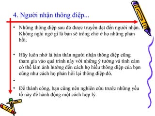 4. Người nhận thông điệp... Những thông điệp sau đó được truyền đạt đến người nhận. Không nghi ngờ gì là bạn sẽ trông chờ ở họ những phản hồi.  Hãy luôn nhớ là bản thân người nhận thông điệp cũng tham gia vào quá trình này với những ý tưởng và tình cảm có thể làm ảnh hưởng đến cách họ hiểu thông điệp của bạn cũng như cách họ phản hồi lại thông điệp đó. Để thành công, bạn cũng nên nghiên cứu trước những yếu tố này để hành động một cách hợp lý.  