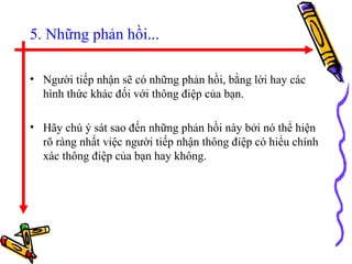 5. Những phản hồi... Người tiếp nhận sẽ có những phản hồi, bằng lời hay các hình thức khác đối với thông điệp của bạn.  Hãy chú ý sát sao đến những phản hồi này bởi nó thể hiện rõ ràng nhất việc người tiếp nhận thông điệp có hiểu chính xác thông điệp của bạn hay không.  