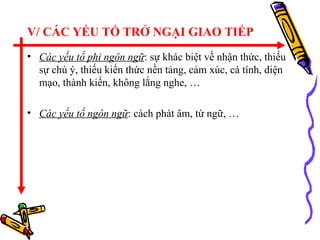 V/ CÁC YẾU TỐ TRỞ NGẠI GIAO TIẾP Các yếu tố phi ngôn ngữ : sự khác biệt về nhận thức, thiếu sự chú ý, thiếu kiến thức nền tảng, cảm xúc, cá tính, diện mạo, thành kiến, không lắng nghe, … Các yếu tố ngôn ngữ : cách phát âm, từ ngữ, … 