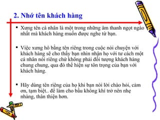 2. Nhớ tên khách hàng Xưng tên cá nhân là một trong những âm thanh ngọt ngào nhất mà khách hàng muốn được nghe từ bạn.  Việc xưng hô bằng tên riêng trong cuộc nói chuyện với khách hàng sẽ cho thấy bạn nhìn nhận họ với tư cách một cá nhân nói riêng chứ không phải đối tượng khách hàng chung chung, qua đó thể hiện sự tôn trọng của bạn với khách hàng.  Hãy dùng tên riêng của họ khi bạn nói lời chào hỏi, cảm ơn, tạm biệt.. để làm cho bầu không khí trở nên nhẹ nhàng, thân thiện hơn. 