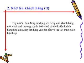 2. Nhớ tên khách hàng (tt) Tuy nhiên, bạn đừng sử dụng tên riêng của khách hàng một cách quá thường xuyên bởi vì nó có thể khiến khách hàng khó chịu, hãy sử dụng vào lúc đầu và lúc kết thúc cuộc hội thoại 