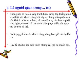 4. Là người quan trọng… (tt) Không nên tỏ ra sẵn sàng tranh luận, cướp lời, khẳng định hơn thiệt với khách hàng khi xảy ra những điều phàn nàn của khách. Việc cần thiết, và là nhiệm vụ của bạn là phải lắng nghe, cảm ơn và tìm cách khắc phục thiếu sót ngay sau đó nếu có thể. Coi trọng ý kiến của khách hàng, đừng bao giờ nói họ lầm lẫn. Hãy để cho họ nói thoả thích những cái mà họ muốn nói. 