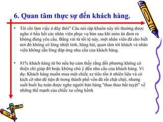 6. Quan tâm thực sự đến khách hàng. Tôi chỉ làm việc ở đây thôi&quot; Câu nói rập khuôn này tôi thường được nghe ở hầu hết các nhân viên phục vụ bàn sau khi món ăn đem ra không đúng yêu cầu. Bằng vài từ tồi tệ này, một nhân viên đã cho biết nơi đó không có lòng nhiệt tình, hăng hái, quan tâm tới khách và nhân viên không sẵn lòng đáp ứng nhu cầu của khách hàng. 81% khách hàng từ bỏ nếu họ cảm thấy rằng đối phương không có thiện chí giúp đỡ hoặc không chú ý đến nhu cầu của khách hàng. Ví dụ: Khách hàng muốn mua một chiếc xe tiêu tốn ít nhiên liệu và có kích cỡ nhỏ để tiện đi trong thành phố vốn đã rất chật chội, nhưng suốt buổi họ toàn được nghe người bán hàng &quot;thao thao bất tuyệt&quot; về những thế mạnh của chiếc xe cồng kềnh. 