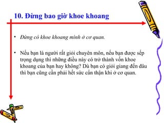 10. Đừng bao giờ khoe khoang Đừng có khoe khoang mình ở cơ quan. Nếu bạn là người rất giỏi chuyên môn, nếu bạn được sếp trọng dụng thì những điều này có trở thành vốn khoe khoang của bạn hay không? Dù bạn có giỏi giang đến đâu thì bạn cũng cần phải hết sức cẩn thận khi ở cơ quan.  