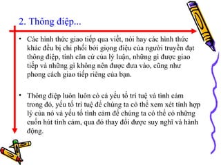 2. Thông điệp... Các hình thức giao tiếp qua viết, nói hay các hình thức khác đều bị chi phối bởi giọng điệu của người truyền đạt thông điệp, tính căn cứ của lý luận, những gì được giao tiếp và những gì không nên được đưa vào, cũng như phong cách giao tiếp riêng của bạn.  Thông điệp luôn luôn có cả yếu tố trí tuệ và tình cảm trong đó, yếu tố trí tuệ để chúng ta có thể xem xét tính hợp lý của nó và yếu tố tình cảm để chúng ta có thể có những cuốn hút tình cảm, qua đó thay đổi được suy nghĩ và hành động.  