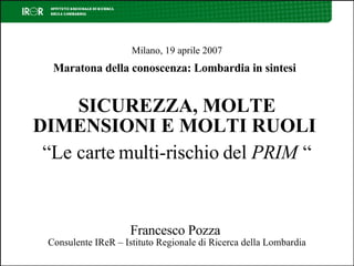 Milano, 19 aprile 2007 Maratona della conoscenza: Lombardia in sintesi   SICUREZZA, MOLTE DIMENSIONI E MOLTI RUOLI   “Le carte multi-rischio del  PRIM   “ Francesco Pozza  Consulente IReR – Istituto Regionale di Ricerca della Lombardia 