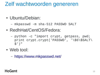 13
Zelf wachtwoorden genereren
● Ubuntu/Debian:
– mkpasswd -m sha-512 PASSWD SALT
● RedhHat/CentOS/Fedora:
– python -c "import crypt, getpass, pwd;
print crypt.crypt('PASSWD', '$6$SALT
$')"
● Web tool:
– https://www.mkpasswd.net/
 