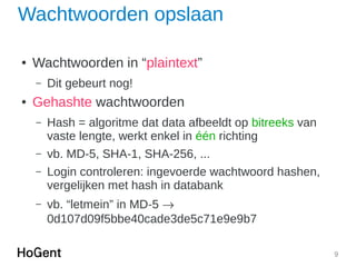 9
Wachtwoorden opslaan
● Wachtwoorden in “plaintext”
– Dit gebeurt nog!
● Gehashte wachtwoorden
– Hash = algoritme dat data afbeeldt op bitreeks van
vaste lengte, werkt enkel in één richting
– vb. MD-5, SHA-1, SHA-256, ...
– Login controleren: ingevoerde wachtwoord hashen,
vergelijken met hash in databank
– vb. “letmein” in MD-5 
0d107d09f5bbe40cade3de5c71e9e9b7
 