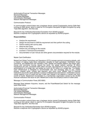 Authorization/Financial Transaction Messages
Reversal Messages
File Update Messages
Administrative Messages
Network Management Messages
Communication Protocol:
In communication protocol there was a hardware device named Cryptographic device (Safe Net)
running on UNIX server, which is used for Pin Encryption Decryption & again Encryption by using
Triple DES algorithm. And flow was
Request for key Verification/Generation/Translation from AS/400 program.
Receive a response from Cryptographic Device as requested by AS/400 program.
Responsibilities:
• Analyze the requirement.
• Design the document to fulfill the requirement and then perform the coding.
• Perform testing with dummy data.
• Write the test cases.
• Perform the unit testing on the module.
• Involved in Technical Documentation.
• Documentation of user manual and other generic documentation required for the module.
Master Card Certification:
MasterCard Global Technology and Operations (GTO) manage payment processing globally, with
a mission of making make every transaction valuable for each participant. Information drives
commerce, and MasterCard has operates a fast, reliable and flexible platform that keeps data,
money and commerce moving, around the world. Our global network switches 16 billion
transactions per year, processes US$1 trillion annually, has switched as many as 40 million card
authorizations on a single day, and settled as much as $10 billion on a single day. The Master
Card infrastructure is designed to accommodate new and emerging ways to pay: mobile
phones…prepaid cards…contact less payment…and much more. Master Card is financial
institutions around the world distribute a product of MasterCard International. Cardholders borrow
money against a line of credit and pay it back with interest if the balance is carried over from
month to month. MasterCard Incorporated is a membership organization owned by the 25,000
financial institutions that issue its card. MasterCard is also the company's brand of credit cards.
Message or Communication Flows (ISO 8583)
Message flows between Acquirers, Issuers, and the Pulse/MasterCard Switch for the message
types listed below.
Authorization/Financial Transaction Messages
Reversal Messages
File Update Messages
Administrative Messages
Network Management Messages
Communication Protocol:
In communication protocol there was a hardware device named Cryptographic device (Safe Net)
running on Unix server, which is used for Pin Encryption Decryption & again Encryption by using
Triple DES algorithm. And flow was
Request for key Verification/Generation from AS/400 program.
Receive a response from Cryptographic Device as requested by AS/400 program.
 