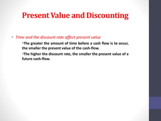 Present Value and Discounting 
• Time and the discount rate affect present value 
•The greater the amount of time before a cash flow is to occur, 
the smaller the present value of the cash-flow. 
•The higher the discount rate, the smaller the present value of a 
future cash-flow. 
 