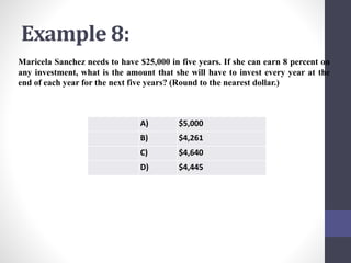 Example 8: 
Maricela Sanchez needs to have $25,000 in five years. If she can earn 8 percent on 
any investment, what is the amount that she will have to invest every year at the 
end of each year for the next five years? (Round to the nearest dollar.) 
A) $5,000 
B) $4,261 
C) $4,640 
D) $4,445 
 