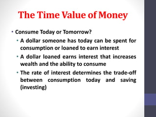 The Time Value of Money 
• Consume Today or Tomorrow? 
• A dollar someone has today can be spent for 
consumption or loaned to earn interest 
• A dollar loaned earns interest that increases 
wealth and the ability to consume 
• The rate of interest determines the trade-off 
between consumption today and saving 
(investing) 
 