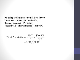 Annual payment needed = PMT = $20,000 
Investment rate of return = i = 9% 
Term of payment = Perpetuity 
Present value of investment needed = PV 
PMT $20,000 
PV of Perpetuity 
  
i 0.09 
 $222,222.22 
 