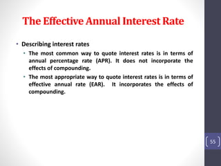 The Effective Annual Interest Rate 
• Describing interest rates 
• The most common way to quote interest rates is in terms of 
annual percentage rate (APR). It does not incorporate the 
effects of compounding. 
• The most appropriate way to quote interest rates is in terms of 
effective annual rate (EAR). It incorporates the effects of 
compounding. 
55 
 