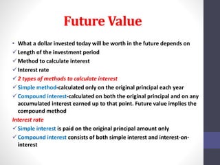 Future Value 
• What a dollar invested today will be worth in the future depends on 
 Length of the investment period 
Method to calculate interest 
 Interest rate 
 2 types of methods to calculate interest 
Simple method-calculated only on the original principal each year 
Compound interest-calculated on both the original principal and on any 
accumulated interest earned up to that point. Future value implies the 
compound method 
Interest rate 
Simple interest is paid on the original principal amount only 
Compound interest consists of both simple interest and interest-on-interest 
 