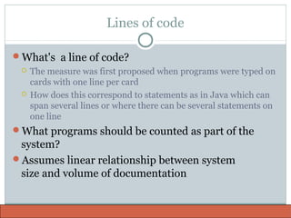 Lines of code
What's a line of code?
 The measure was first proposed when programs were typed on
cards with one line per card
 How does this correspond to statements as in Java which can
span several lines or where there can be several statements on
one line
What programs should be counted as part of the
system?
Assumes linear relationship between system
size and volume of documentation
 