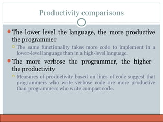 Productivity comparisons
The lower level the language, the more productive
the programmer
 The same functionality takes more code to implement in a
lower-level language than in a high-level language.
The more verbose the programmer, the higher
the productivity
 Measures of productivity based on lines of code suggest that
programmers who write verbose code are more productive
than programmers who write compact code.
 