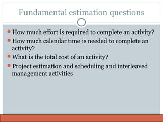 Fundamental estimation questions
How much effort is required to complete an activity?
How much calendar time is needed to complete an
activity?
What is the total cost of an activity?
Project estimation and scheduling and interleaved
management activities
 